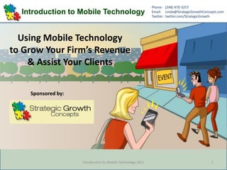 Phone: (248) 470-3257
  Introduction to Mobile Technology                          Email: Linda@StrategicGrowthConcepts.com
                                                             Twitter: twitter.com/StrategicGrowth




  Using Mobile Technology
to Grow Your Firm’s Revenue
    & Assist Your Clients

    Sponsored by:




                    Introduction to Mobile Technology 2011                                    1
 