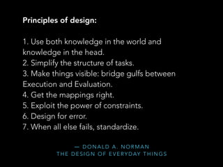 ― D O N A L D A . N O R M A N  
T H E D E S I G N O F E V E RY D AY T H I N G S
Principles of design:
1. Use both knowledge in the world and
knowledge in the head.
2. Simplify the structure of tasks.
3. Make things visible: bridge gulfs between
Execution and Evaluation.
4. Get the mappings right.
5. Exploit the power of constraints.
6. Design for error.
7. When all else fails, standardize.
 