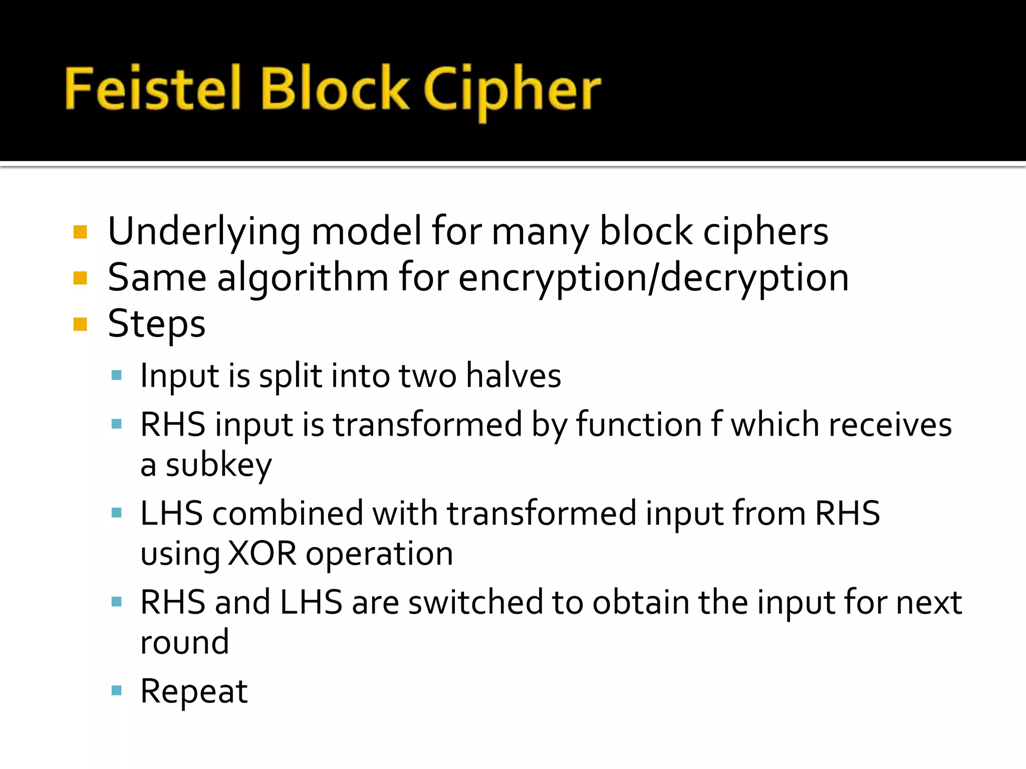  Underlying model for many block ciphers
 Same algorithm for encryption/decryption
 Steps
 Input is split into two halves
 RHS input is transformed by function f which receives
a subkey
 LHS combined with transformed input from RHS
using XOR operation
 RHS and LHS are switched to obtain the input for next
round
 Repeat
 
