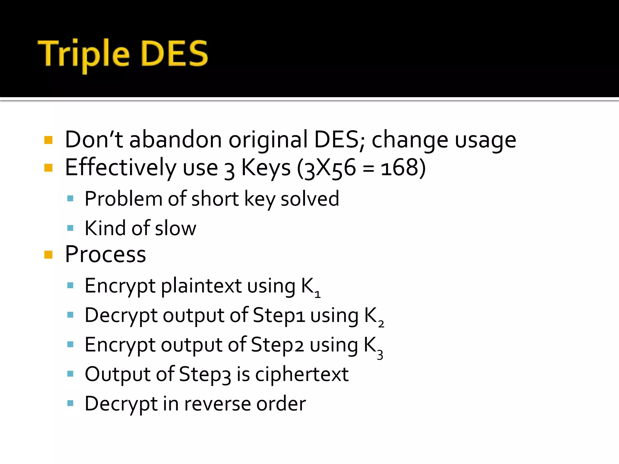  Don’t abandon original DES; change usage
 Effectively use 3 Keys (3X56 = 168)
 Problem of short key solved
 Kind of slow
 Process
 Encrypt plaintext using K1
 Decrypt output of Step1 using K2
 Encrypt output of Step2 using K3
 Output of Step3 is ciphertext
 Decrypt in reverse order
 
