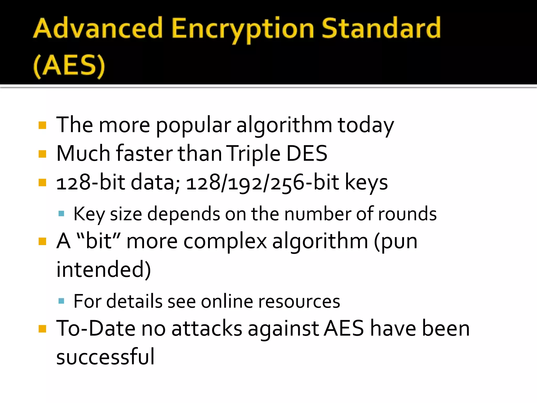  The more popular algorithm today
 Much faster thanTriple DES
 128-bit data; 128/192/256-bit keys
 Key size depends on the number of rounds
 A “bit” more complex algorithm (pun
intended)
 For details see online resources
 To-Date no attacks againstAES have been
successful
 