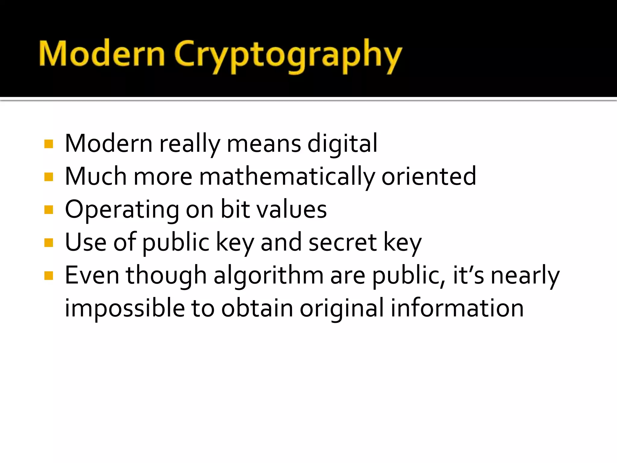  Modern really means digital
 Much more mathematically oriented
 Operating on bit values
 Use of public key and secret key
 Even though algorithm are public, it’s nearly
impossible to obtain original information
 