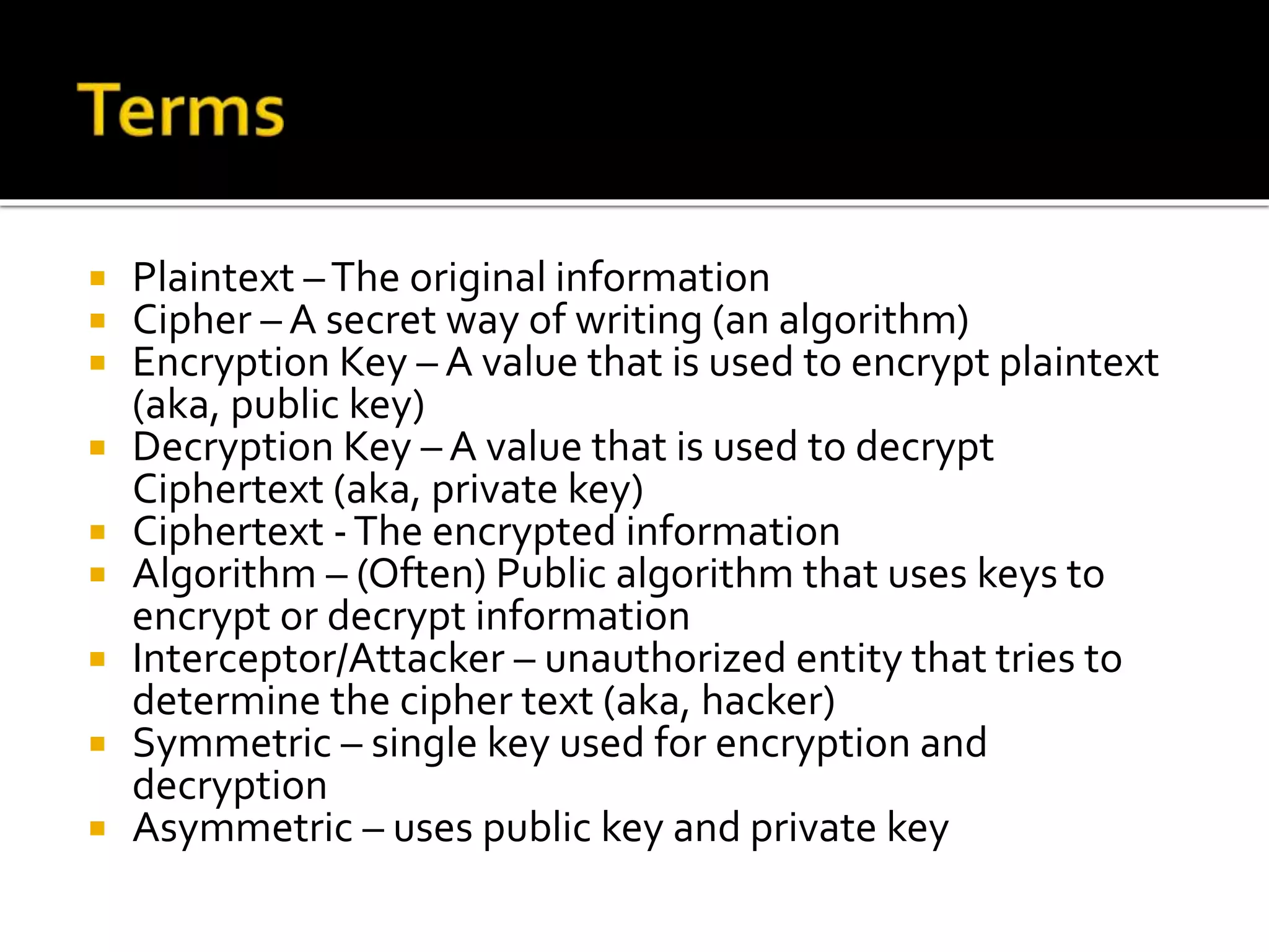  Plaintext –The original information
 Cipher – A secret way of writing (an algorithm)
 Encryption Key – A value that is used to encrypt plaintext
(aka, public key)
 Decryption Key – A value that is used to decrypt
Ciphertext (aka, private key)
 Ciphertext -The encrypted information
 Algorithm – (Often) Public algorithm that uses keys to
encrypt or decrypt information
 Interceptor/Attacker – unauthorized entity that tries to
determine the cipher text (aka, hacker)
 Symmetric – single key used for encryption and
decryption
 Asymmetric – uses public key and private key
 
