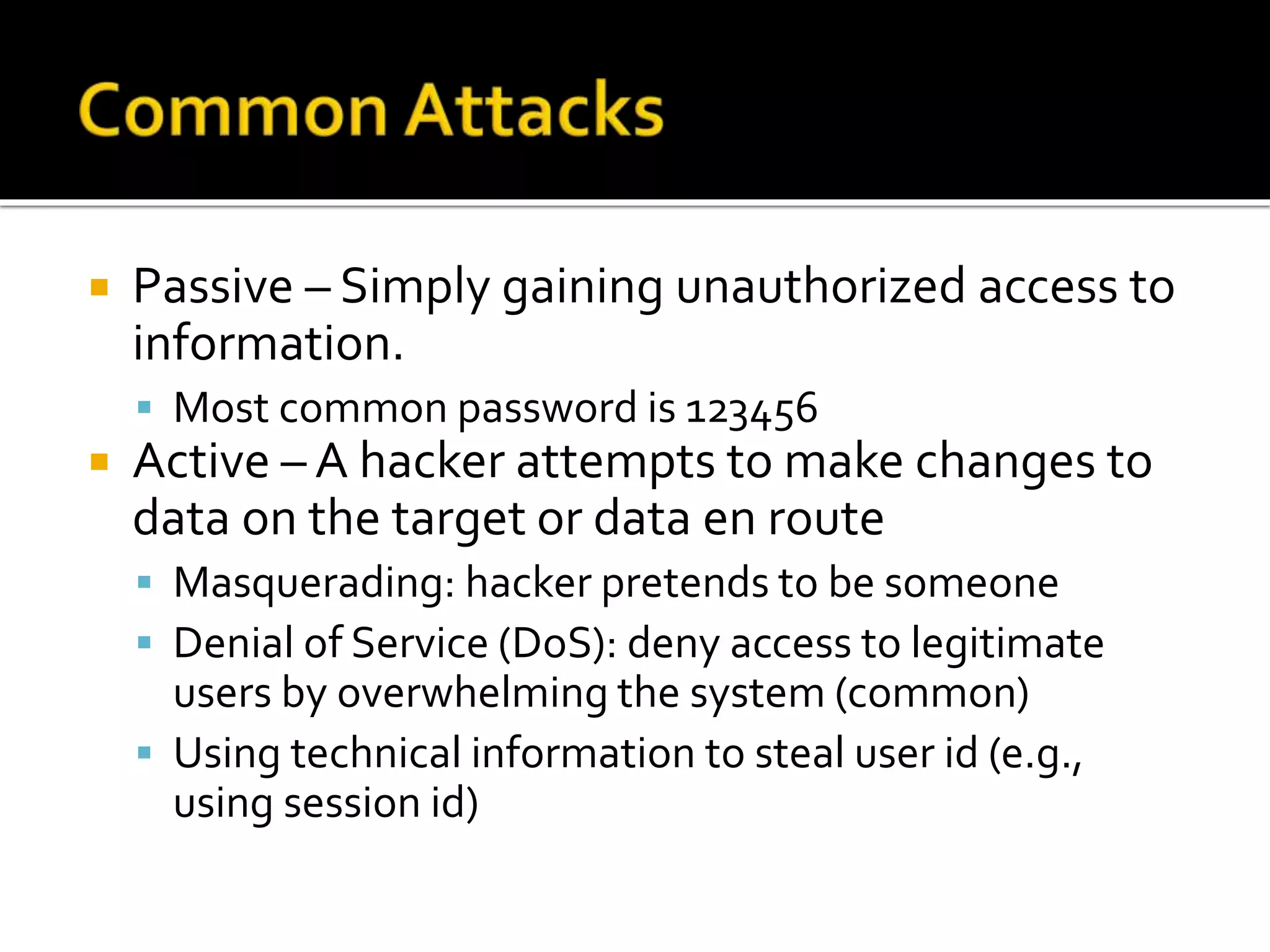  Passive – Simply gaining unauthorized access to
information.
 Most common password is 123456
 Active – A hacker attempts to make changes to
data on the target or data en route
 Masquerading: hacker pretends to be someone
 Denial of Service (DoS): deny access to legitimate
users by overwhelming the system (common)
 Using technical information to steal user id (e.g.,
using session id)
 