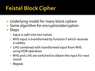  Underlying model for many block ciphers
 Same algorithm for encryption/decryption
 Steps
 Input is split into two halves
 RHS input is transformed by function f which receives
a subkey
 LHS combined with transformed input from RHS
using XOR operation
 RHS and LHS are switched to obtain the input for next
round
 Repeat
 