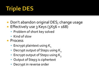  Don’t abandon original DES; change usage
 Effectively use 3 Keys (3X56 = 168)
 Problem of short key solved
 Kind of slow
 Process
 Encrypt plaintext using K1
 Decrypt output of Step1 using K2
 Encrypt output of Step2 using K3
 Output of Step3 is ciphertext
 Decrypt in reverse order
 