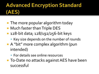  The more popular algorithm today
 Much faster thanTriple DES
 128-bit data; 128/192/256-bit keys
 Key size depends on the number of rounds
 A “bit” more complex algorithm (pun
intended)
 For details see online resources
 To-Date no attacks againstAES have been
successful
 