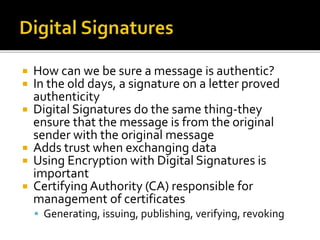  How can we be sure a message is authentic?
 In the old days, a signature on a letter proved
authenticity
 Digital Signatures do the same thing-they
ensure that the message is from the original
sender with the original message
 Adds trust when exchanging data
 Using Encryption with Digital Signatures is
important
 Certifying Authority (CA) responsible for
management of certificates
 Generating, issuing, publishing, verifying, revoking
 