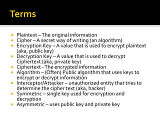  Plaintext –The original information
 Cipher – A secret way of writing (an algorithm)
 Encryption Key – A value that is used to encrypt plaintext
(aka, public key)
 Decryption Key – A value that is used to decrypt
Ciphertext (aka, private key)
 Ciphertext -The encrypted information
 Algorithm – (Often) Public algorithm that uses keys to
encrypt or decrypt information
 Interceptor/Attacker – unauthorized entity that tries to
determine the cipher text (aka, hacker)
 Symmetric – single key used for encryption and
decryption
 Asymmetric – uses public key and private key
 