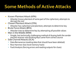  Known Plaintext Attack (KPA)
 Attacker knows plaintext of some part of the ciphertext; attempts to
decrypt the rest
 Chosen Plaintext Attack (CPA)
 Attacker has ciphertext and plaintext; attempts to determine key
 Brute Force Attack (BFA)
 Attacker tries to determine key by attempting all possible values
 Man in the Middle (MIM)
 Simple, but technically challenging method of duping both the sender
and the receiver into thinking keys came from correct source
 Side Channel Attacks (SCA)
 Data Remanence (reading data that should have been deleted)
 Row Hammer (low-level memory hack)
 Fault Analysis (forcing errors and reading outputs for clues)
 
