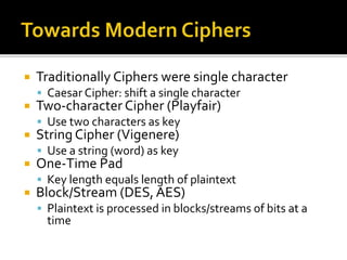  Traditionally Ciphers were single character
 Caesar Cipher: shift a single character
 Two-character Cipher (Playfair)
 Use two characters as key
 String Cipher (Vigenere)
 Use a string (word) as key
 One-Time Pad
 Key length equals length of plaintext
 Block/Stream (DES,AES)
 Plaintext is processed in blocks/streams of bits at a
time
 