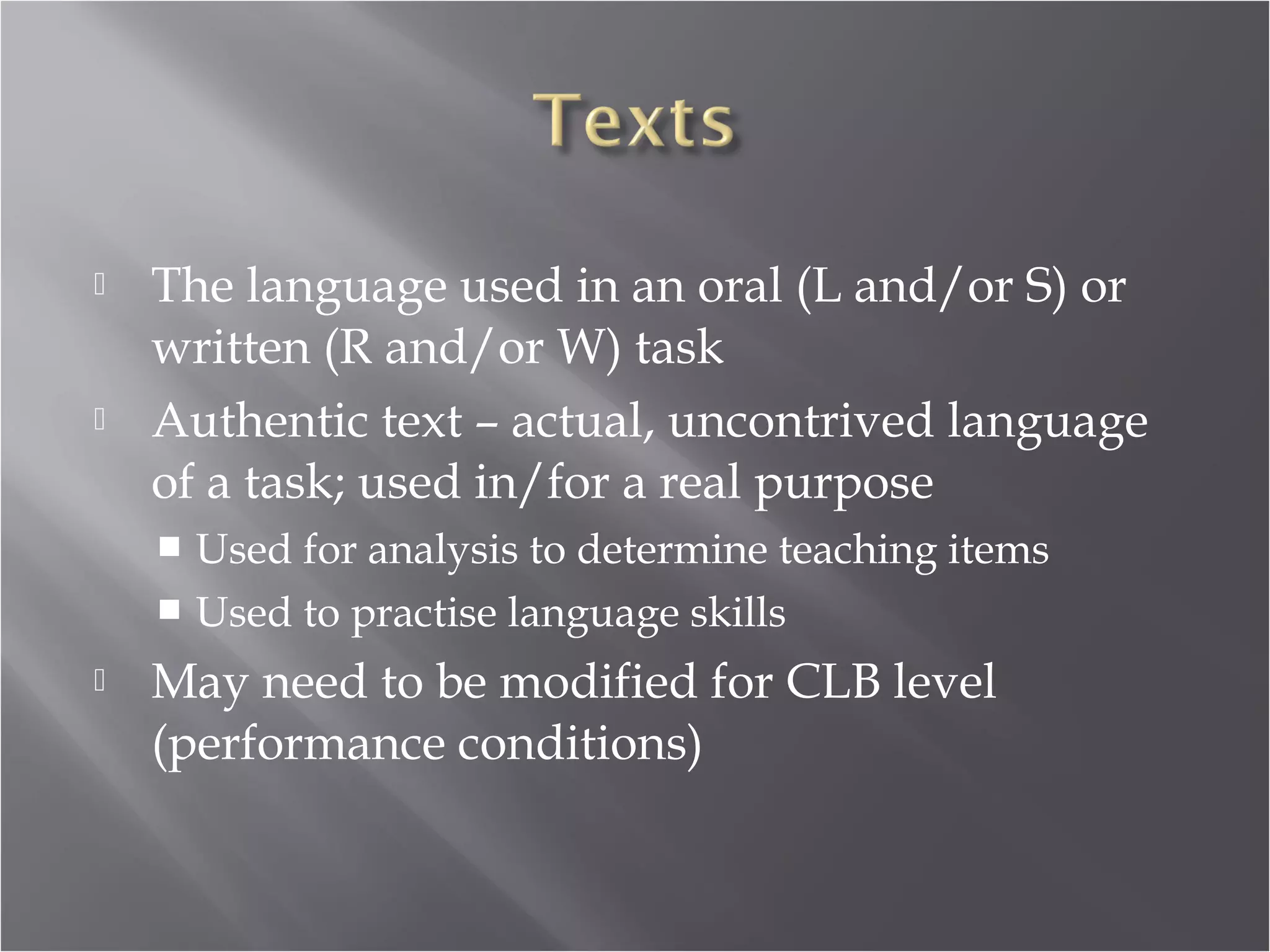    The language used in an oral (L and/or S) or
    written (R and/or W) task
   Authentic text – actual, uncontrived language
    of a task; used in/for a real purpose
     Used for analysis to determine teaching items
     Used to practise language skills

   May need to be modified for CLB level
    (performance conditions)
 