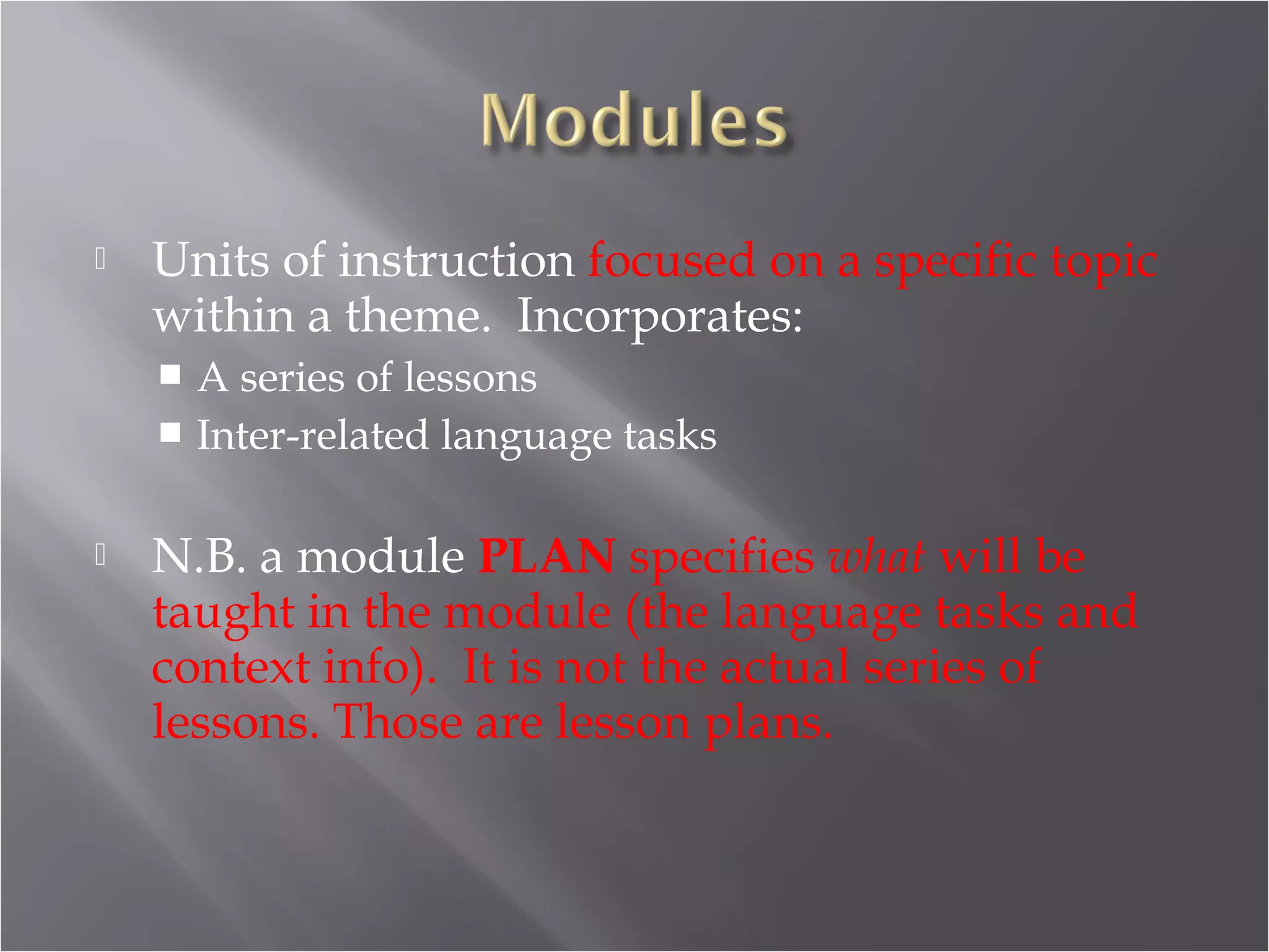    Units of instruction focused on a specific topic
    within a theme. Incorporates:
     A series of lessons
     Inter-related language tasks


   N.B. a module PLAN specifies what will be
    taught in the module (the language tasks and
    context info). It is not the actual series of
    lessons. Those are lesson plans.
 