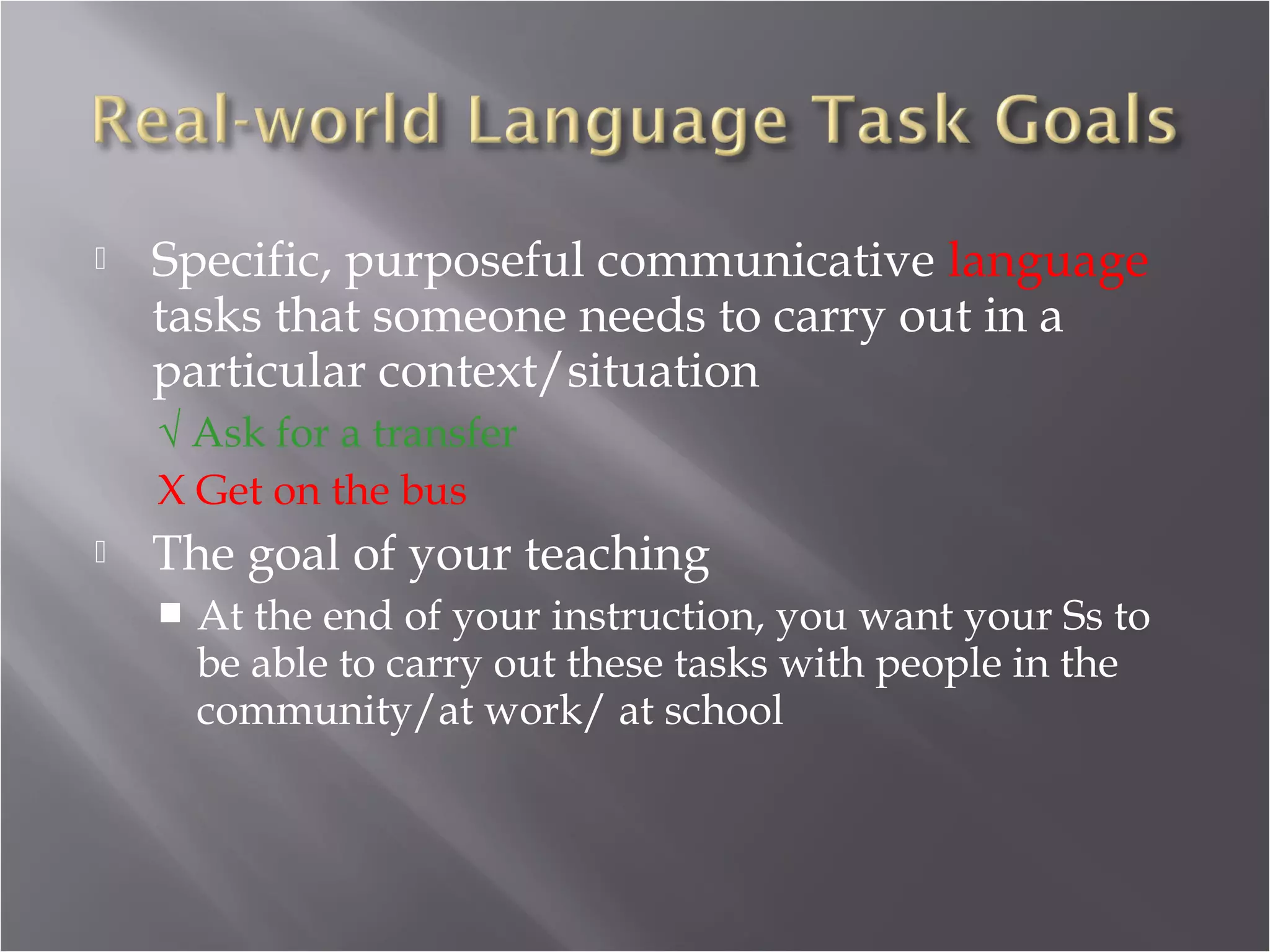    Specific, purposeful communicative language
    tasks that someone needs to carry out in a
    particular context/situation
    √ Ask for a transfer
    X Get on the bus
   The goal of your teaching
       At the end of your instruction, you want your Ss to
        be able to carry out these tasks with people in the
        community/at work/ at school
 