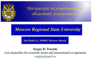 Moscow Regional State University

                10a Radio St., 105005, Moscow, Russia


                        Sergey D. Traytak
vice-chancellor for scientific issues and international co-operation
                         sergtray@mail.ru
 