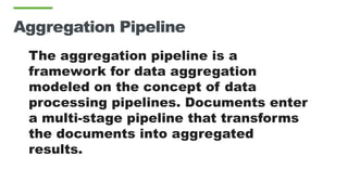 Aggregation Pipeline
The aggregation pipeline is a
framework for data aggregation
modeled on the concept of data
processing pipelines. Documents enter
a multi-stage pipeline that transforms
the documents into aggregated
results.
 