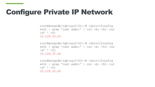 Configure Private IP Network
root@mongodb-1gb-nyc2-01:~# /sbin/ifconfig
eth1 | grep 'inet addr:' | cut -d: -f2| cut
-d' ' -f1
10.128.32.63
root@mongodb-1gb-nyc2-02:~# /sbin/ifconfig
eth1 | grep 'inet addr:' | cut -d: -f2| cut
-d' ' -f1
10.128.32.64
root@mongodb-1gb-nyc2-03:~# /sbin/ifconfig
eth1 | grep 'inet addr:' | cut -d: -f2| cut
-d' ' -f1
10.128.32.66
 