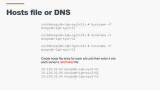 Hosts file or DNS
root@mongodb-1gb-nyc2-01:~# hostname -f
mongodb-1gb-nyc2-01
root@mongodb-1gb-nyc2-02:~# hostname -f
mongodb-1gb-nyc2-02
root@mongodb-1gb-nyc2-03:~# hostname -f
mongodb-1gb-nyc2-03
Create hosts file entry for each site and then enter it into
each server’s /etc/hosts/ file:
10.128.32.63 mongodb-1gb-nyc2-01
10.128.32.64 mongodb-1gb-nyc2-02
10.128.32.66 mongodb-1gb-nyc2-03
 