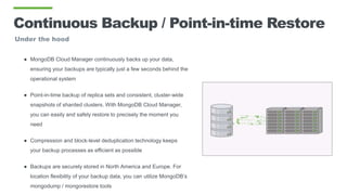 Continuous Backup / Point-in-time Restore
Under the hood
● MongoDB Cloud Manager continuously backs up your data,
ensuring your backups are typically just a few seconds behind the
operational system
● Point-in-time backup of replica sets and consistent, cluster-wide
snapshots of sharded clusters. With MongoDB Cloud Manager,
you can easily and safely restore to precisely the moment you
need
● Compression and block-level deduplication technology keeps
your backup processes as efficient as possible
● Backups are securely stored in North America and Europe. For
location flexibility of your backup data, you can utilize MongoDB’s
mongodump / mongorestore tools
 
