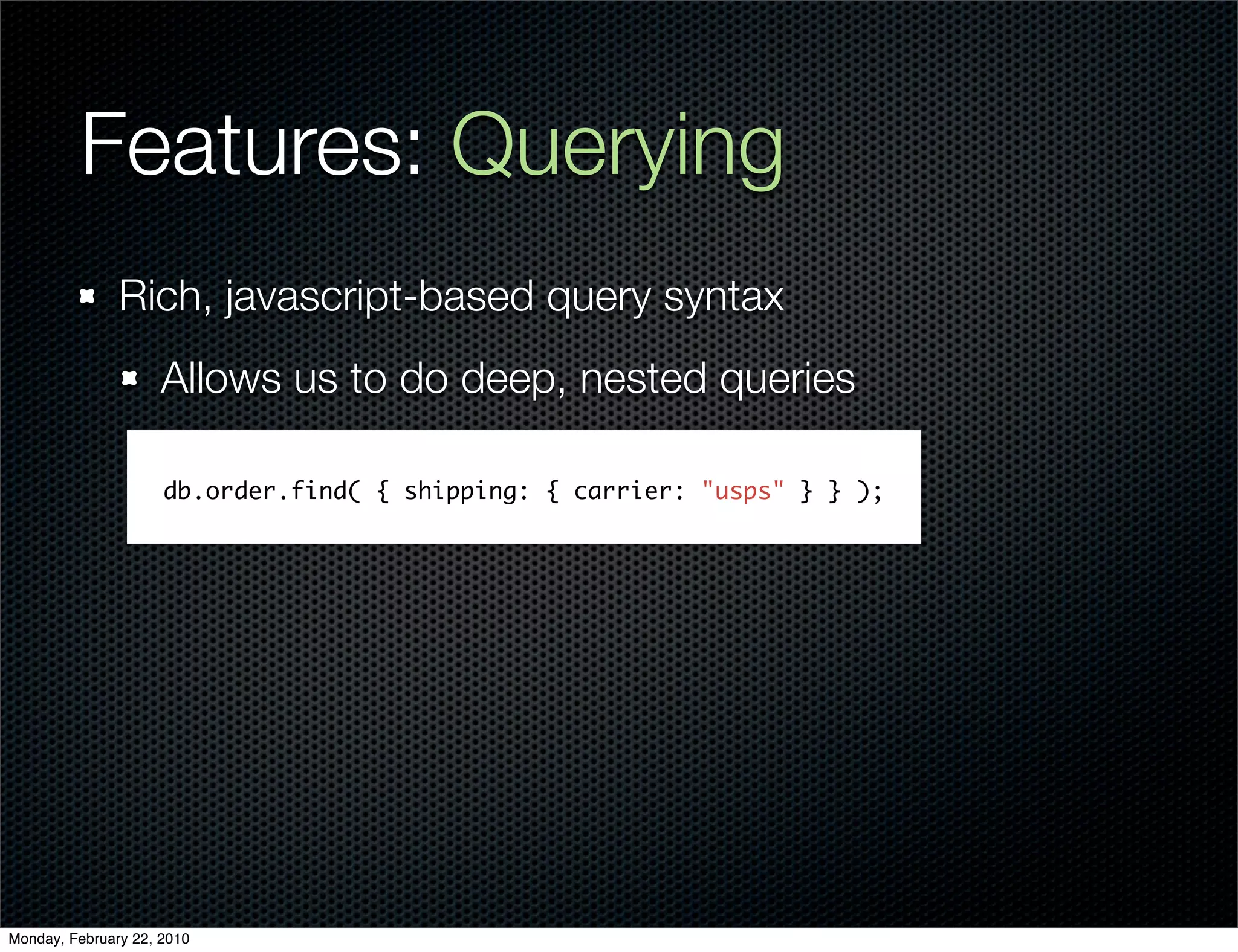 Features: Querying
               Rich, javascript-based query syntax
                     Allows us to do deep, nested queries

                     db.order.find( { shipping: { carrier: "usps" } } );




Monday, February 22, 2010
 