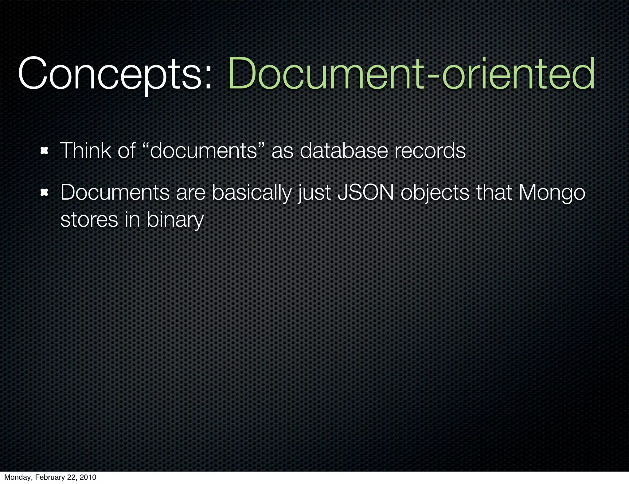 Concepts: Document-oriented
               Think of “documents” as database records
               Documents are basically just JSON objects that Mongo
               stores in binary




Monday, February 22, 2010
 