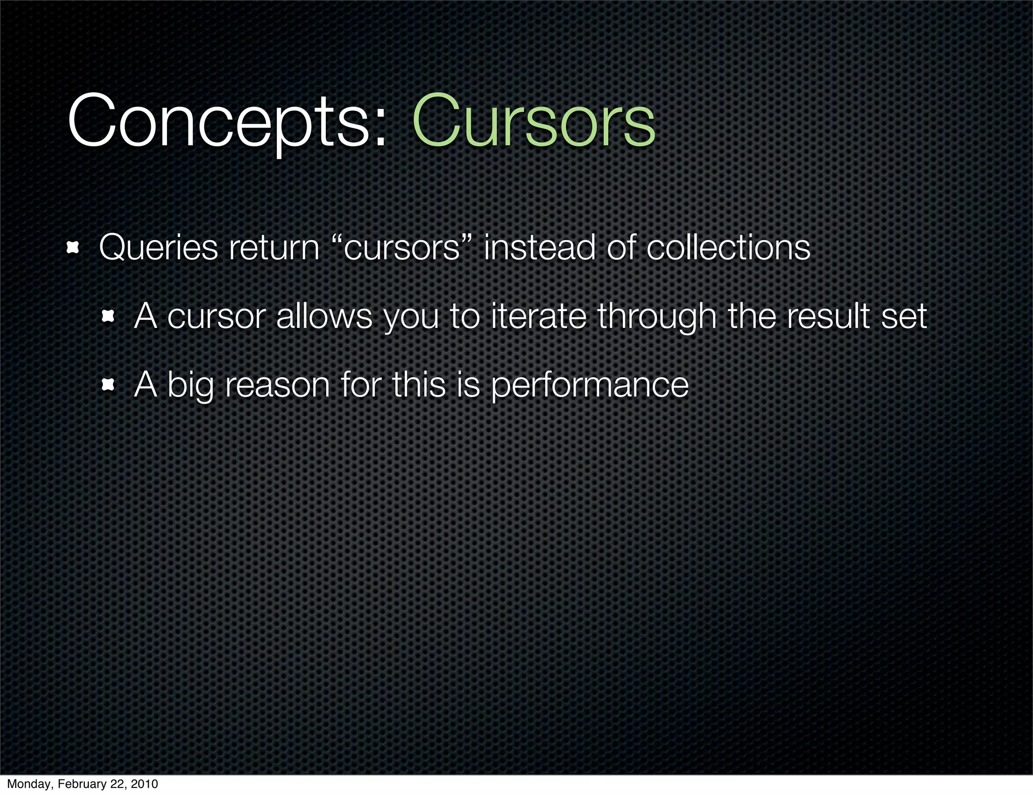 Concepts: Cursors
               Queries return “cursors” instead of collections
                     A cursor allows you to iterate through the result set
                     A big reason for this is performance




Monday, February 22, 2010
 