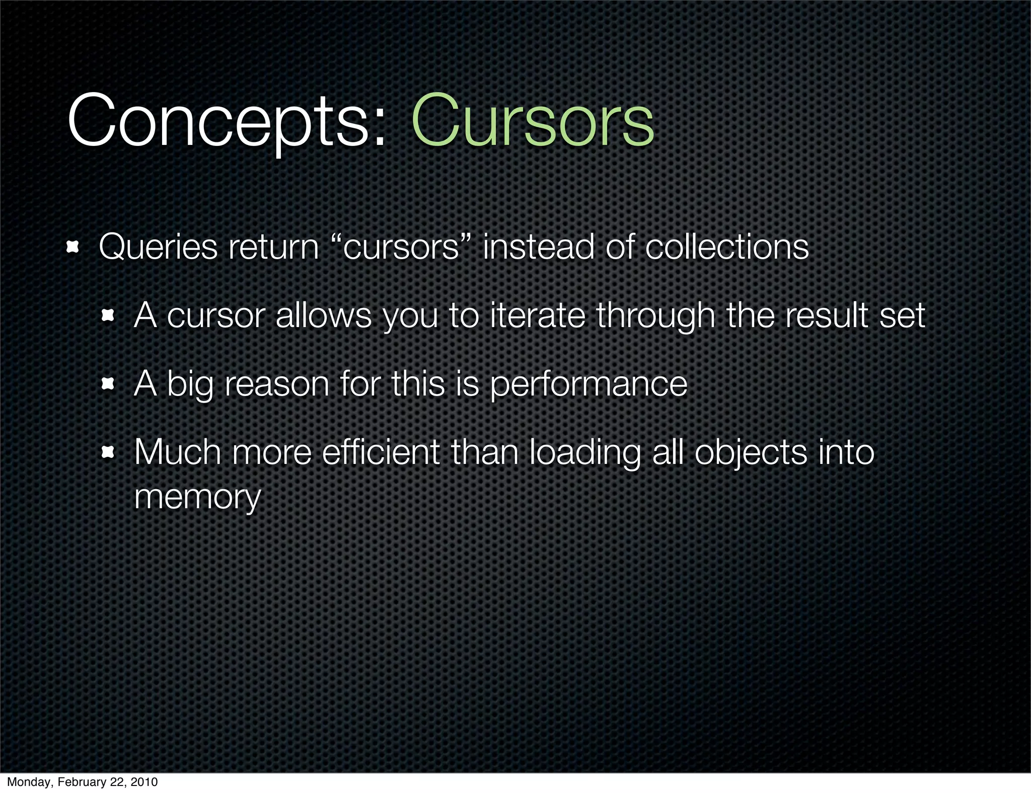 Concepts: Cursors
               Queries return “cursors” instead of collections
                     A cursor allows you to iterate through the result set
                     A big reason for this is performance
                     Much more efﬁcient than loading all objects into
                     memory




Monday, February 22, 2010
 