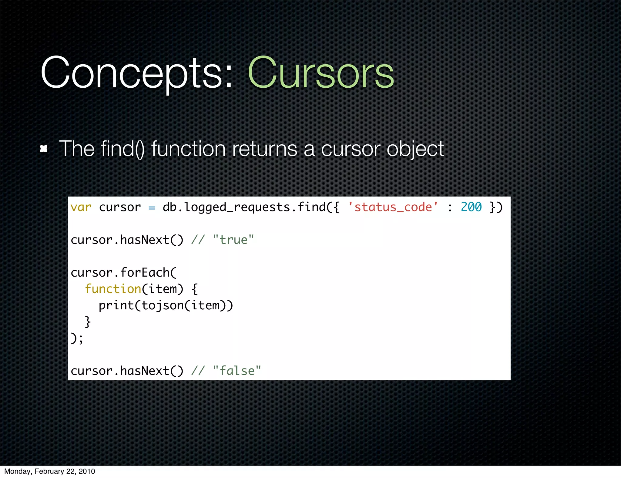 Concepts: Cursors
               The ﬁnd() function returns a cursor object

                  var cursor = db.logged_requests.find({ 'status_code' : 200 })

                  cursor.hasNext() // "true"

                  cursor.forEach(
                     function(item) {
                       print(tojson(item))
                     }
                  );

                  cursor.hasNext() // "false"




Monday, February 22, 2010
 