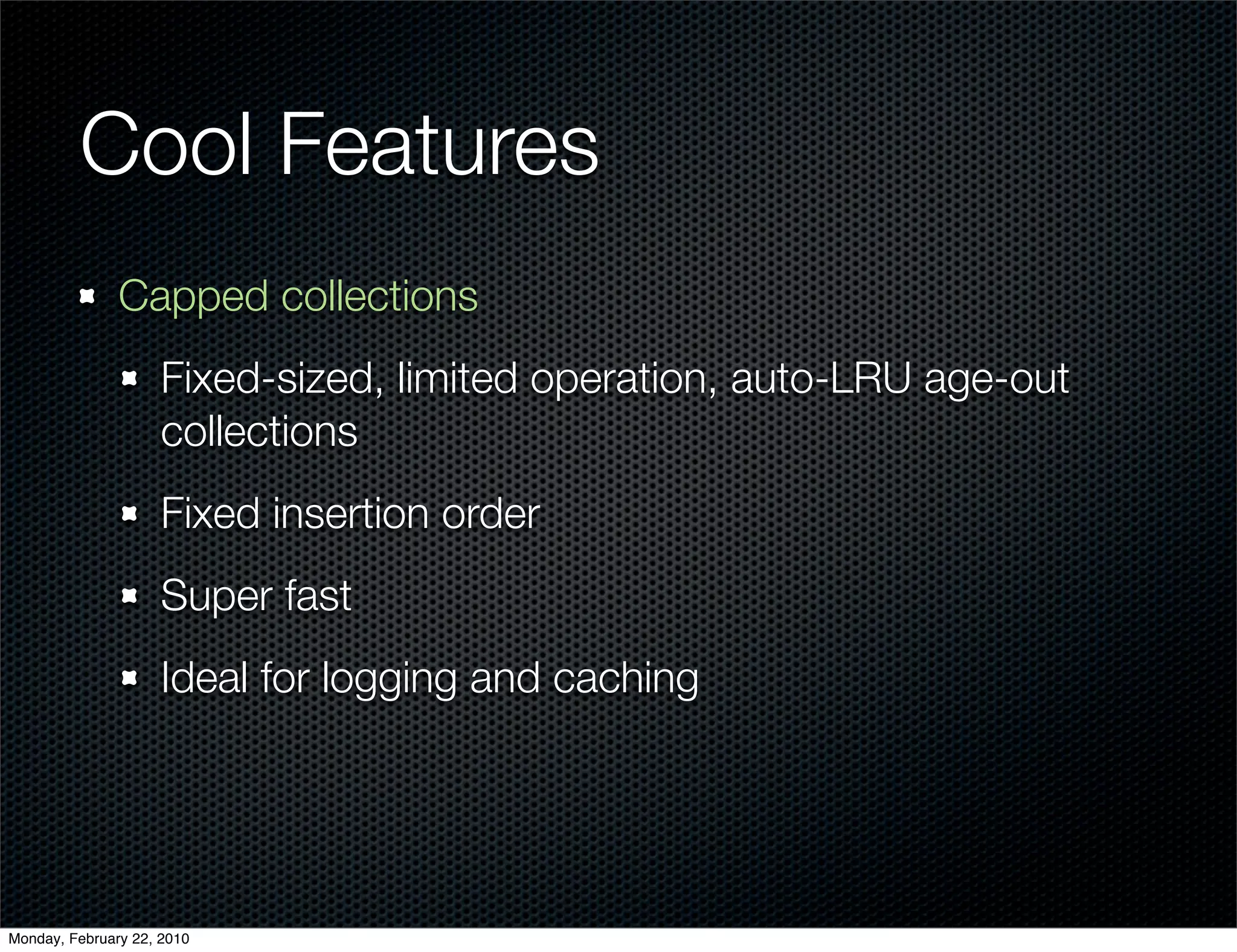 Cool Features
               Capped collections
                     Fixed-sized, limited operation, auto-LRU age-out
                     collections
                     Fixed insertion order
                     Super fast
                     Ideal for logging and caching




Monday, February 22, 2010
 