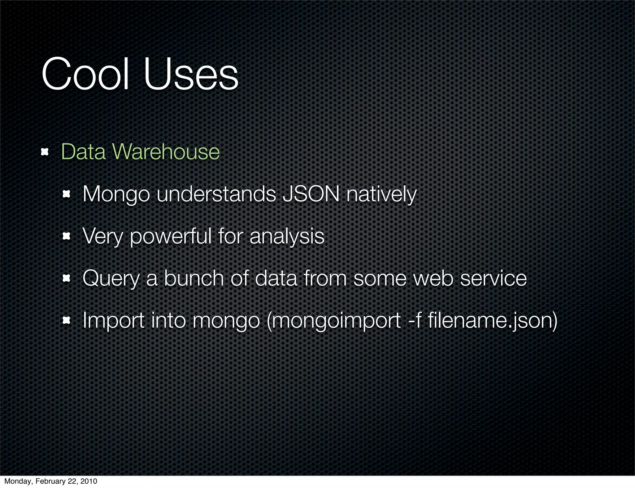 Cool Uses
               Data Warehouse
                     Mongo understands JSON natively
                     Very powerful for analysis
                     Query a bunch of data from some web service
                     Import into mongo (mongoimport -f ﬁlename.json)




Monday, February 22, 2010
 