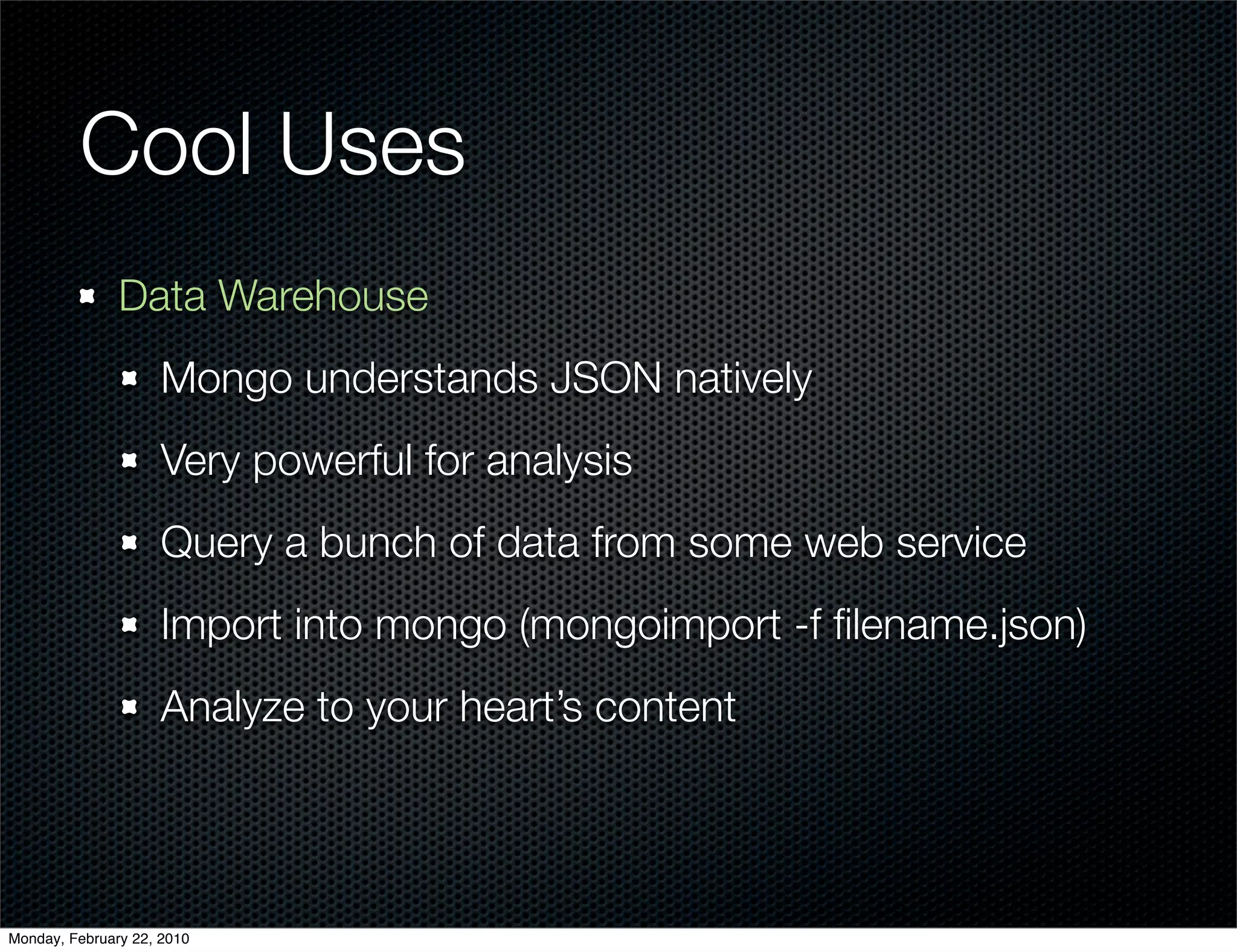 Cool Uses
               Data Warehouse
                     Mongo understands JSON natively
                     Very powerful for analysis
                     Query a bunch of data from some web service
                     Import into mongo (mongoimport -f ﬁlename.json)
                     Analyze to your heart’s content




Monday, February 22, 2010
 