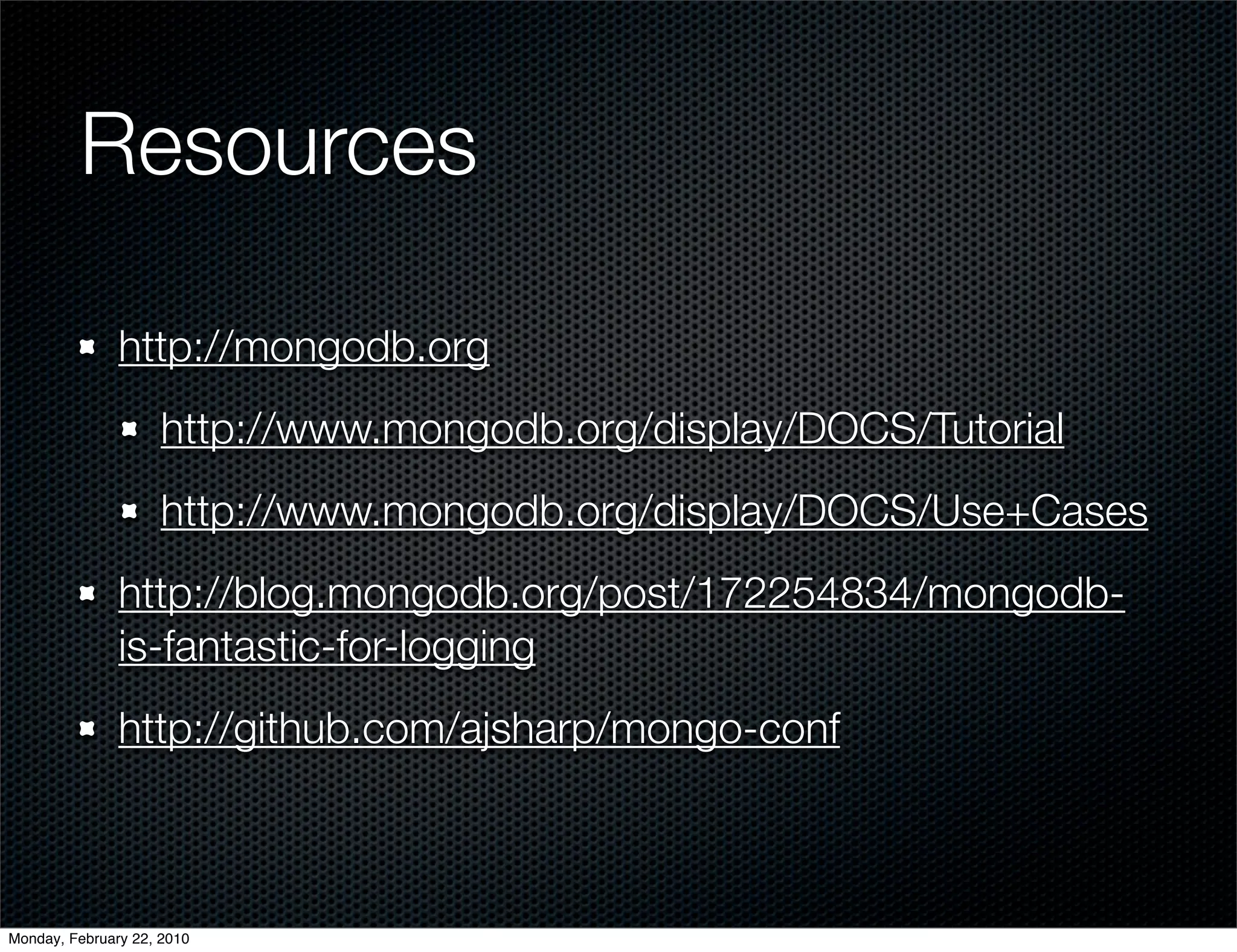 Resources

               http://mongodb.org
                     http://www.mongodb.org/display/DOCS/Tutorial
                     http://www.mongodb.org/display/DOCS/Use+Cases
               http://blog.mongodb.org/post/172254834/mongodb-
               is-fantastic-for-logging
               http://github.com/ajsharp/mongo-conf



Monday, February 22, 2010
 