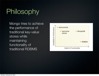 Philosophy
               Mongo tries to achieve
               the performance of
               traditional key-value
               stores while
               maintaining
               functionality of
               traditional RDBMS




Monday, February 22, 2010
 