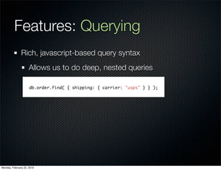 Features: Querying
               Rich, javascript-based query syntax
                     Allows us to do deep, nested queries

                     db.order.find( { shipping: { carrier: "usps" } } );




Monday, February 22, 2010
 