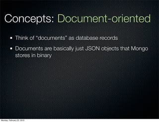 Concepts: Document-oriented
               Think of “documents” as database records
               Documents are basically just JSON objects that Mongo
               stores in binary




Monday, February 22, 2010
 