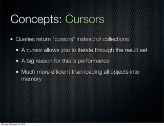 Concepts: Cursors
               Queries return “cursors” instead of collections
                     A cursor allows you to iterate through the result set
                     A big reason for this is performance
                     Much more efﬁcient than loading all objects into
                     memory




Monday, February 22, 2010
 