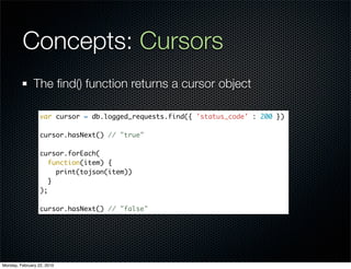 Concepts: Cursors
               The ﬁnd() function returns a cursor object

                  var cursor = db.logged_requests.find({ 'status_code' : 200 })

                  cursor.hasNext() // "true"

                  cursor.forEach(
                     function(item) {
                       print(tojson(item))
                     }
                  );

                  cursor.hasNext() // "false"




Monday, February 22, 2010
 