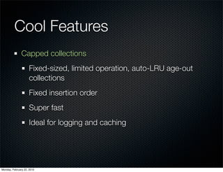 Cool Features
               Capped collections
                     Fixed-sized, limited operation, auto-LRU age-out
                     collections
                     Fixed insertion order
                     Super fast
                     Ideal for logging and caching




Monday, February 22, 2010
 