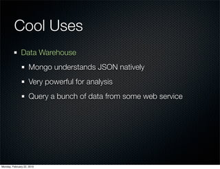 Cool Uses
               Data Warehouse
                     Mongo understands JSON natively
                     Very powerful for analysis
                     Query a bunch of data from some web service




Monday, February 22, 2010
 