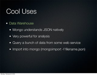 Cool Uses
               Data Warehouse
                     Mongo understands JSON natively
                     Very powerful for analysis
                     Query a bunch of data from some web service
                     Import into mongo (mongoimport -f ﬁlename.json)




Monday, February 22, 2010
 