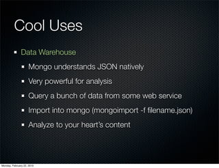 Cool Uses
               Data Warehouse
                     Mongo understands JSON natively
                     Very powerful for analysis
                     Query a bunch of data from some web service
                     Import into mongo (mongoimport -f ﬁlename.json)
                     Analyze to your heart’s content




Monday, February 22, 2010
 