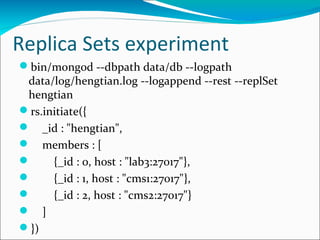 Replica Sets experiment
bin/mongod --dbpath data/db --logpath
data/log/hengtian.log --logappend --rest --replSet
hengtian
rs.initiate({
 _id : "hengtian",
 members : [

{_id : 0, host : "lab3:27017"},

{_id : 1, host : "cms1:27017"},

{_id : 2, host : "cms2:27017"}
 ]
})

 