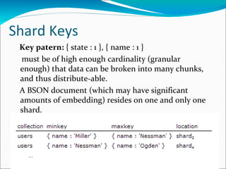 Shard Keys
Key patern: { state : 1 }, { name : 1 }
must be of high enough cardinality (granular
enough) that data can be broken into many chunks,
and thus distribute-able.
A BSON document (which may have significant
amounts of embedding) resides on one and only one
shard.

 