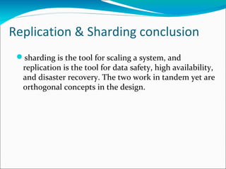 Replication & Sharding conclusion
sharding is the tool for scaling a system, and
replication is the tool for data safety, high availability,
and disaster recovery. The two work in tandem yet are
orthogonal concepts in the design.

 