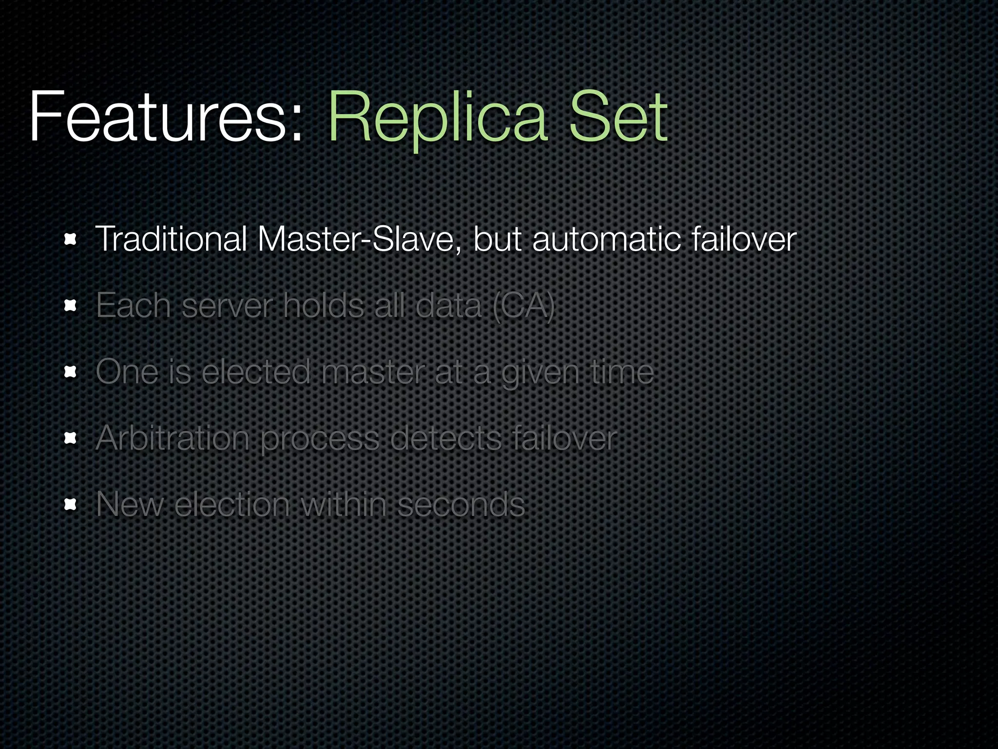 Features: Replica Set
  Traditional Master-Slave, but automatic failover
  Each server holds all data (CA)
  One is elected master at a given time
  Arbitration process detects failover
  New election within seconds
 