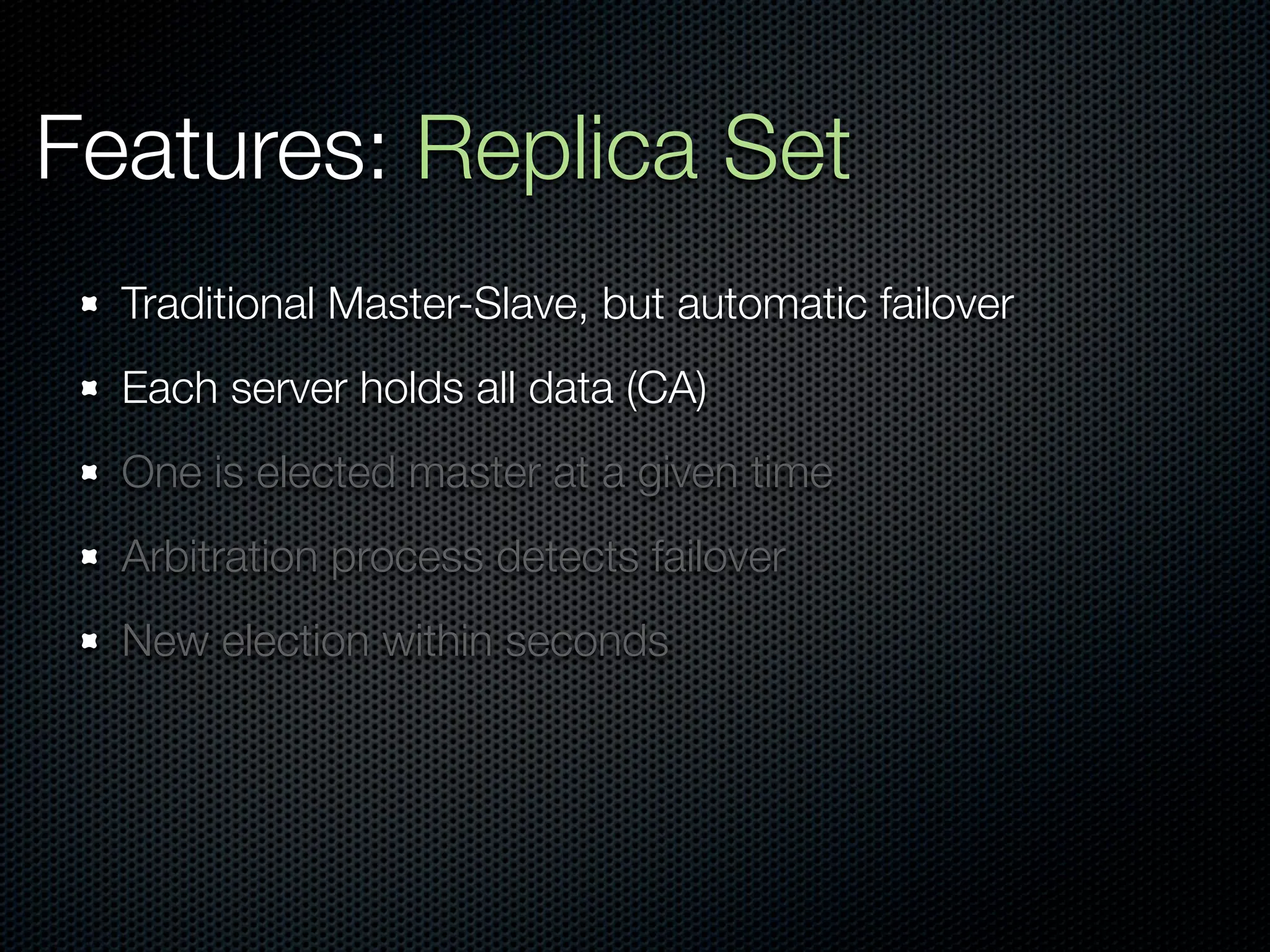 Features: Replica Set
  Traditional Master-Slave, but automatic failover
  Each server holds all data (CA)
  One is elected master at a given time
  Arbitration process detects failover
  New election within seconds
 