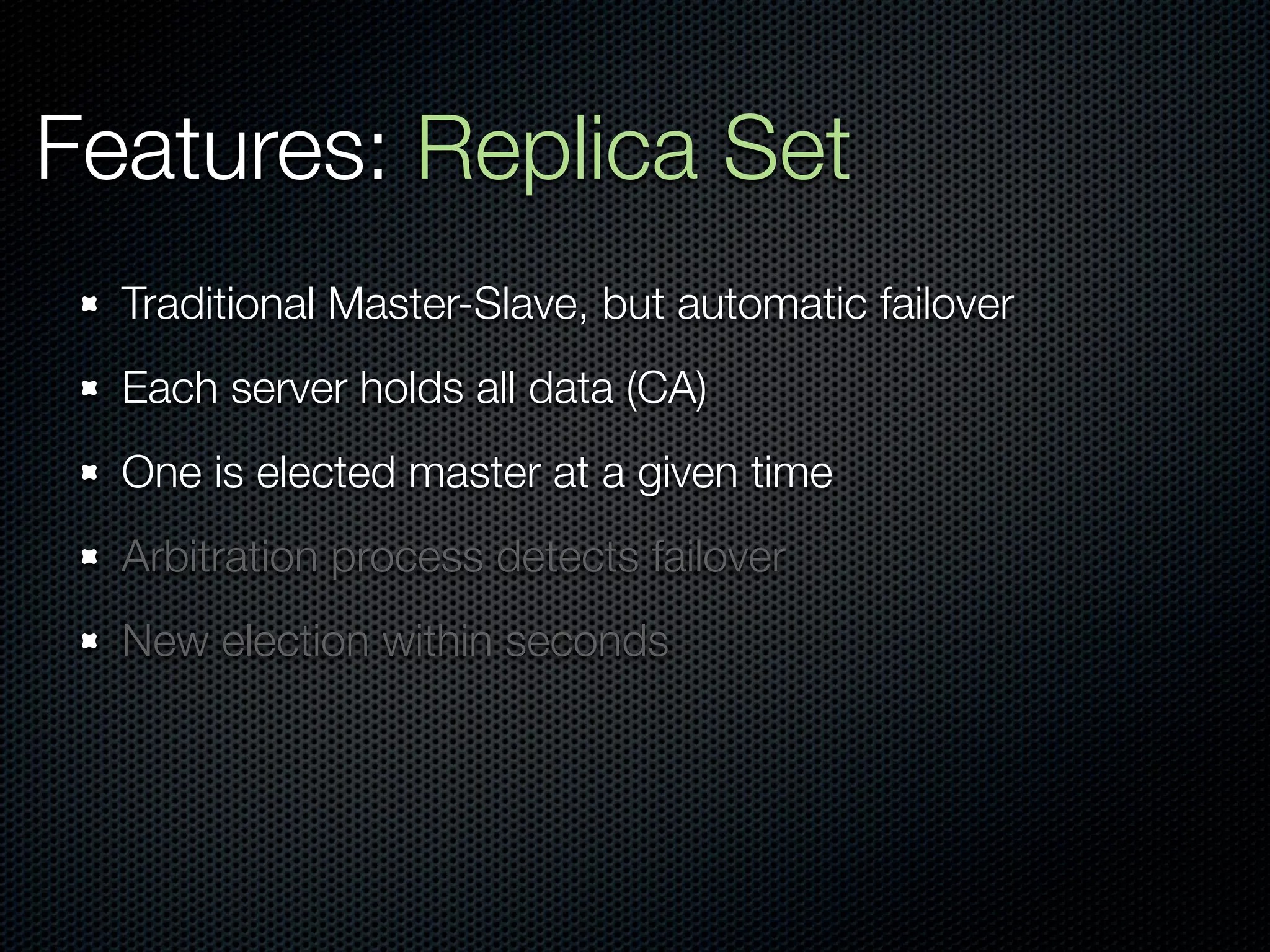 Features: Replica Set
  Traditional Master-Slave, but automatic failover
  Each server holds all data (CA)
  One is elected master at a given time
  Arbitration process detects failover
  New election within seconds
 