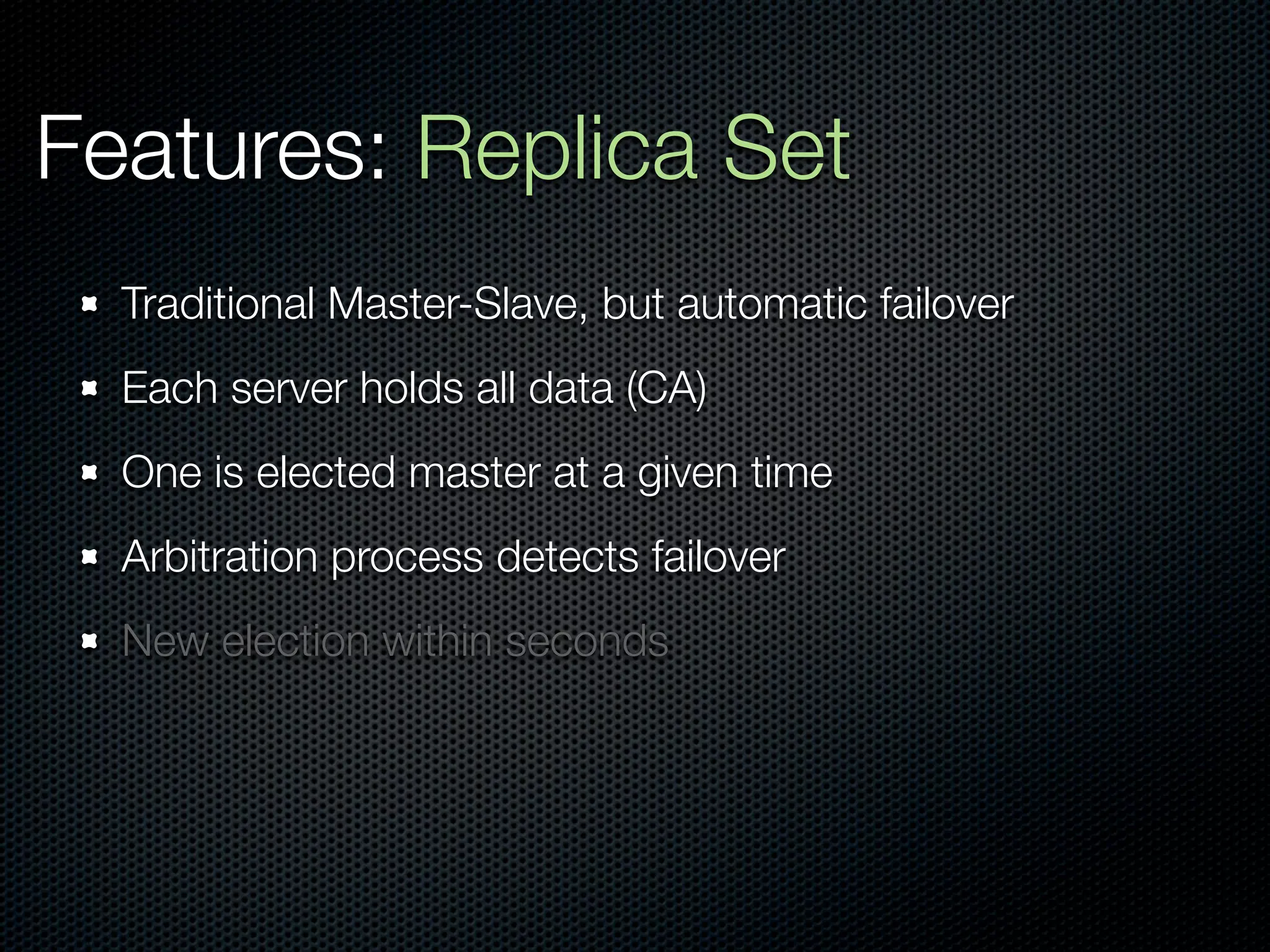 Features: Replica Set
  Traditional Master-Slave, but automatic failover
  Each server holds all data (CA)
  One is elected master at a given time
  Arbitration process detects failover
  New election within seconds
 