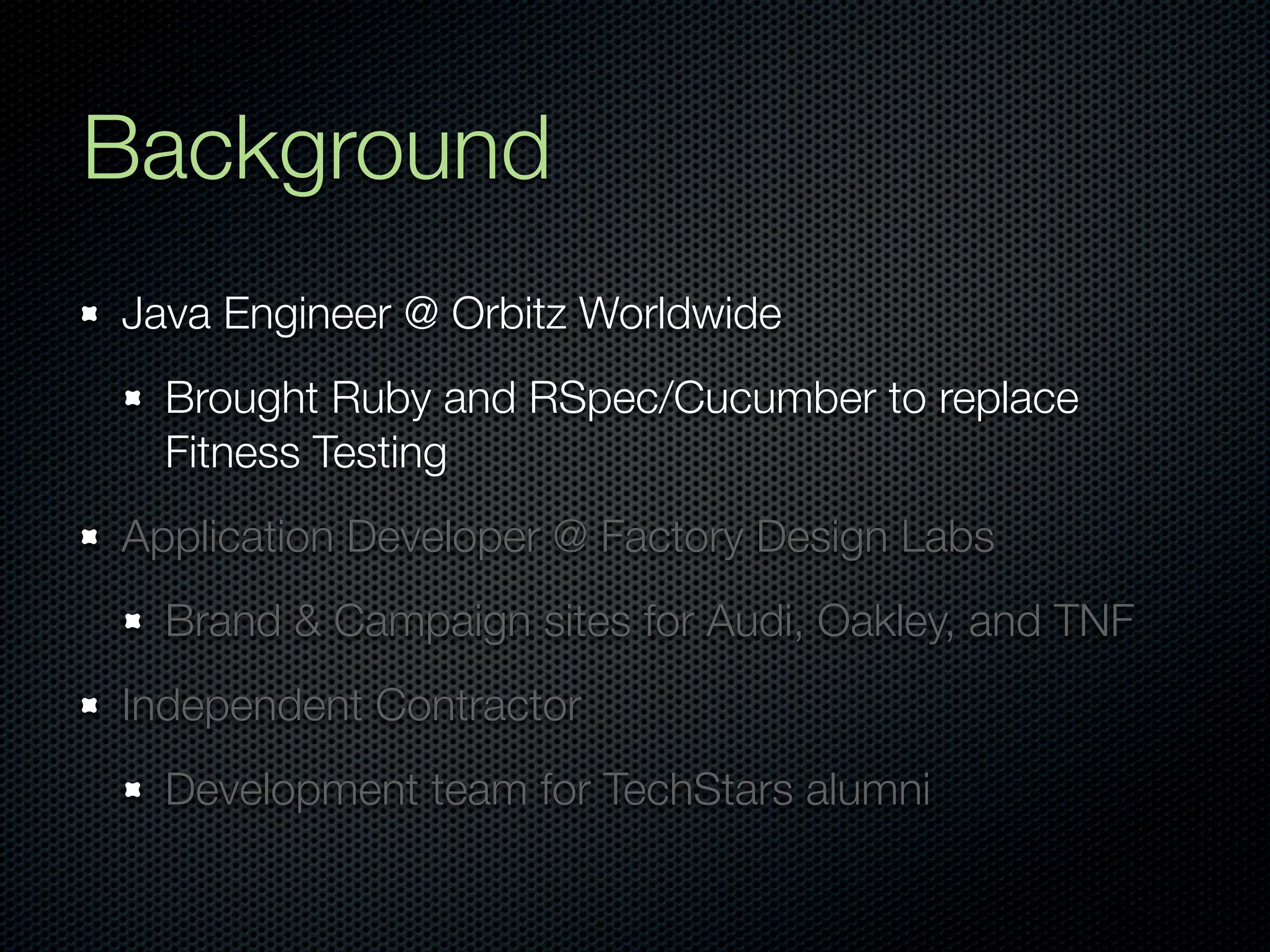 Background
Java Engineer @ Orbitz Worldwide
  Brought Ruby and RSpec/Cucumber to replace
  Fitness Testing
Application Developer @ Factory Design Labs
  Brand & Campaign sites for Audi, Oakley, and TNF
Independent Contractor
  Development team for TechStars alumni
 