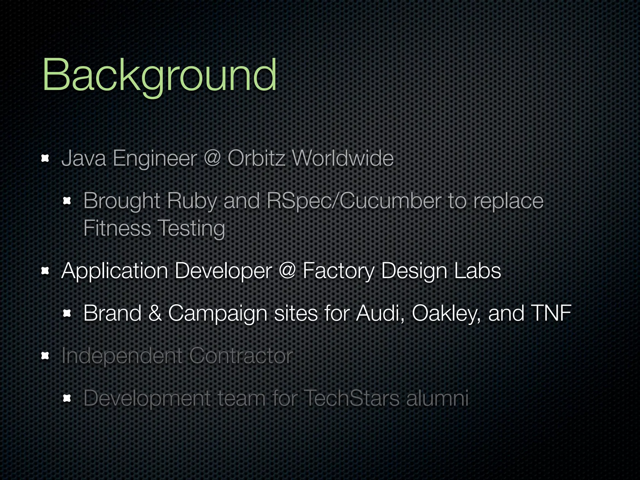 Background
Java Engineer @ Orbitz Worldwide
  Brought Ruby and RSpec/Cucumber to replace
  Fitness Testing
Application Developer @ Factory Design Labs
  Brand & Campaign sites for Audi, Oakley, and TNF
Independent Contractor
  Development team for TechStars alumni
 